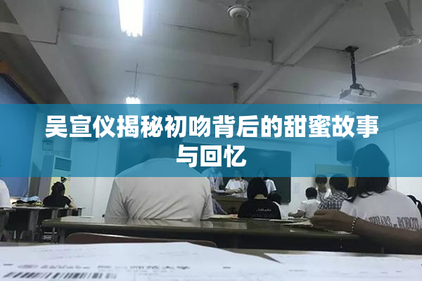 吴宣仪揭秘初吻背后的甜蜜故事与回忆