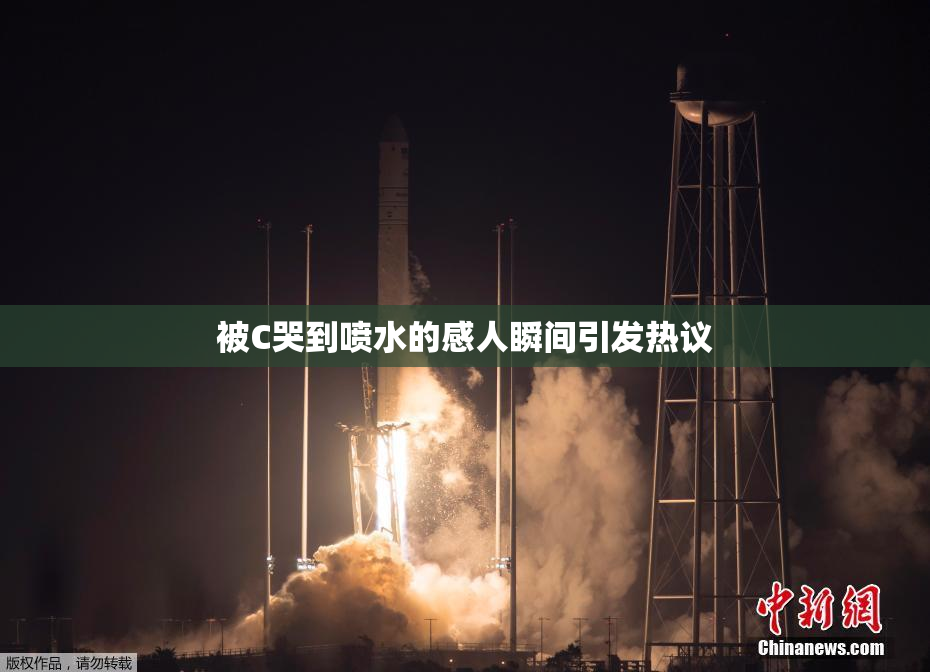 被C哭到喷水的感人瞬间引发热议