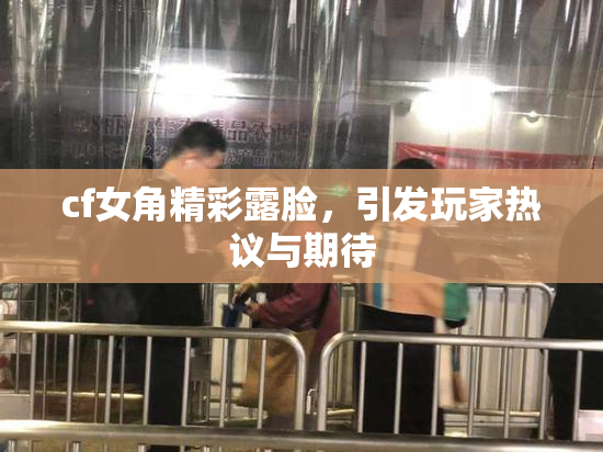 cf女角精彩露脸，引发玩家热议与期待