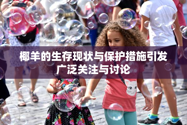 椰羊的生存现状与保护措施引发广泛关注与讨论