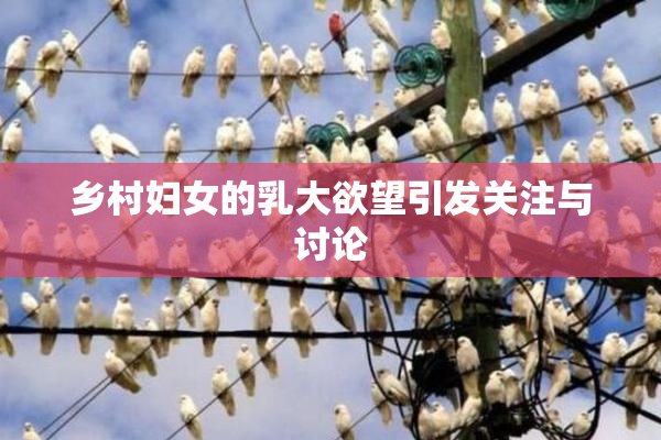 乡村妇女的乳大欲望引发关注与讨论