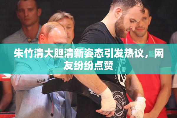 朱竹清大胆清新姿态引发热议，网友纷纷点赞