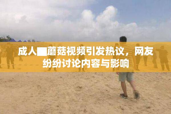 成人▇蘑菇视频引发热议，网友纷纷讨论内容与影响