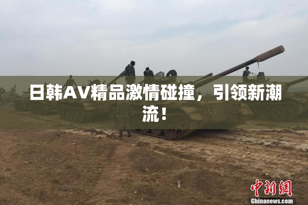 日韩AV精品激情碰撞，引领新潮流！