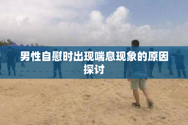 男性自慰时出现喘息现象的原因探讨
