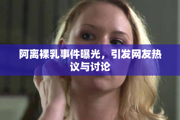 阿离裸乳事件曝光，引发网友热议与讨论