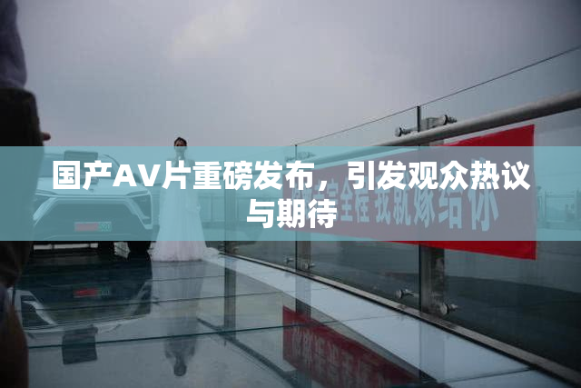 国产AV片重磅发布，引发观众热议与期待