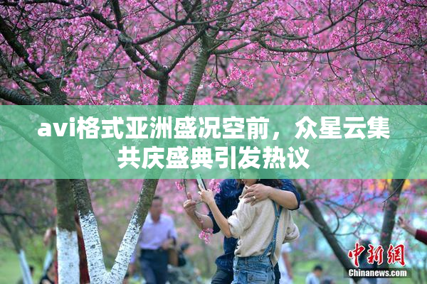 avi格式亚洲盛况空前，众星云集共庆盛典引发热议