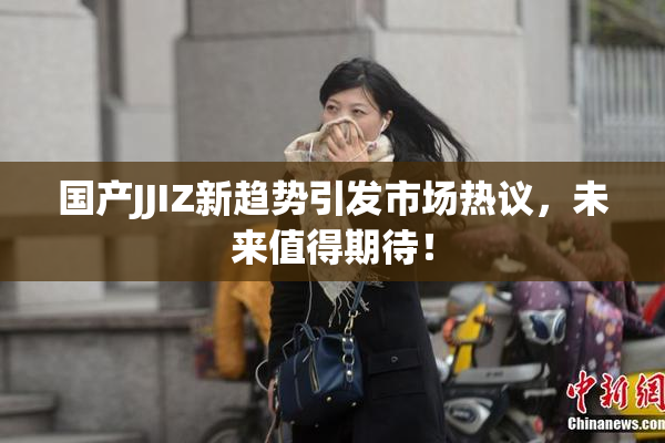 国产JJIZ新趋势引发市场热议，未来值得期待！