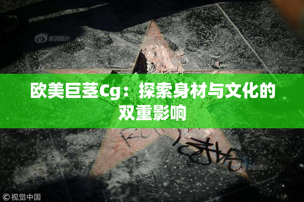 欧美巨茎Cg：探索身材与文化的双重影响