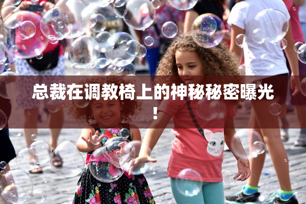 总裁在调教椅上的神秘秘密曝光！