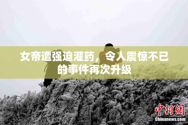 女帝遭强迫灌药，令人震惊不已的事件再次升级