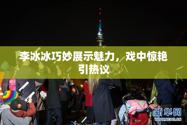 李冰冰巧妙展示魅力，戏中惊艳引热议