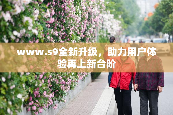 www.s9全新升级，助力用户体验再上新台阶