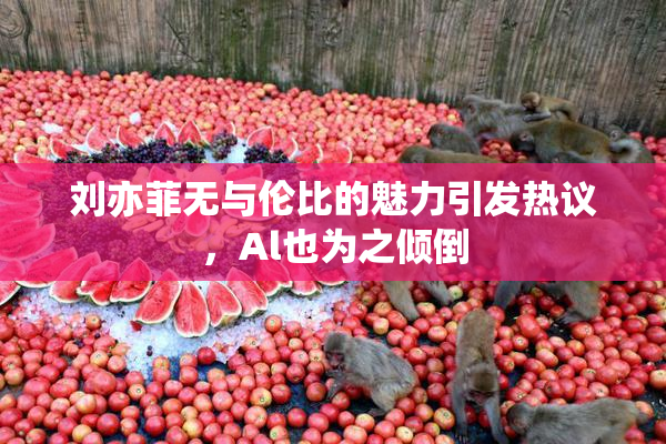 刘亦菲无与伦比的魅力引发热议，Al也为之倾倒