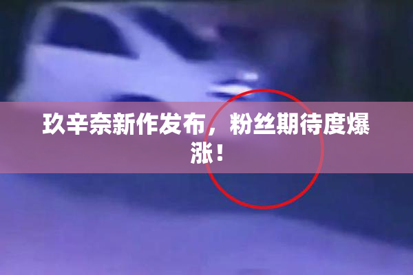 玖辛奈新作发布，粉丝期待度爆涨！
