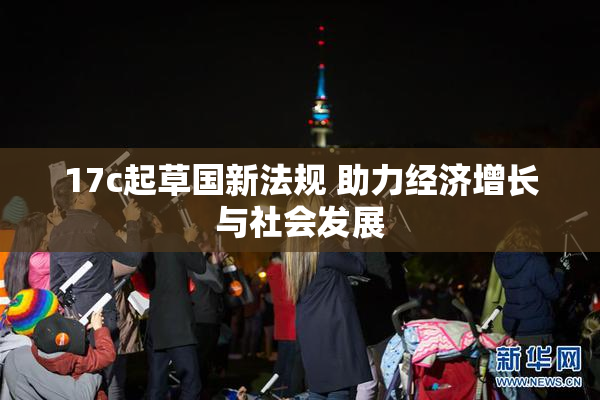17c起草国新法规 助力经济增长与社会发展