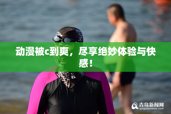 动漫被c到爽，尽享绝妙体验与快感！