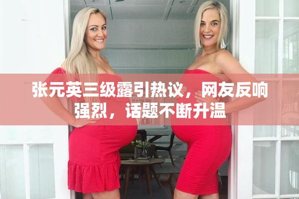 张元英三级露引热议，网友反响强烈，话题不断升温
