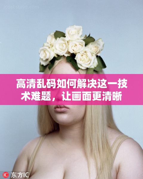 高清乱码如何解决这一技术难题，让画面更清晰
