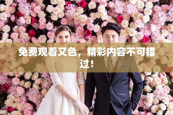 免费观看又色，精彩内容不可错过！