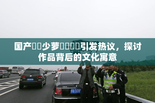 国产❌‌少萝❌‌❌‌引发热议，探讨作品背后的文化寓意