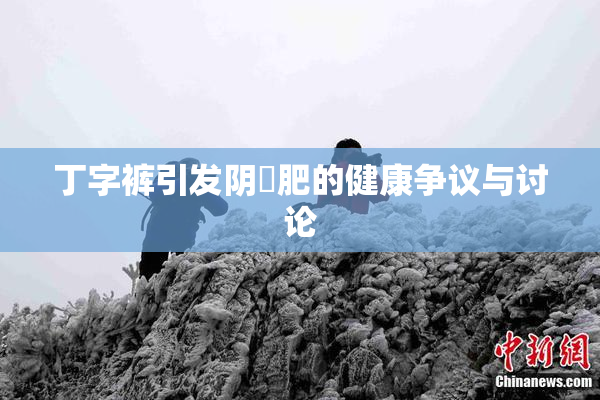 丁字裤引发阴脣肥的健康争议与讨论