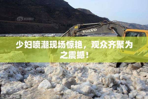 少妇喷潮现场惊艳，观众齐聚为之震撼！