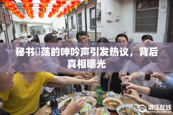 秘书婬荡的呻吟声引发热议，背后真相曝光