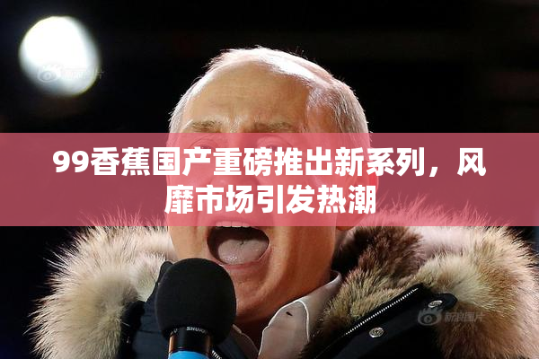 99香蕉国产重磅推出新系列，风靡市场引发热潮