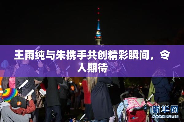 王雨纯与朱携手共创精彩瞬间，令人期待