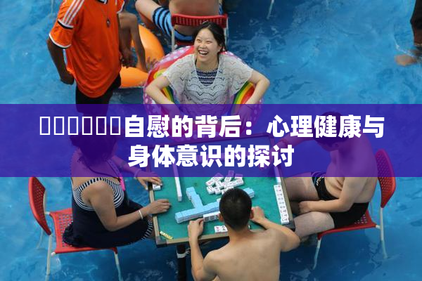 ❌‌❌‌❌‌自慰的背后：心理健康与身体意识的探讨