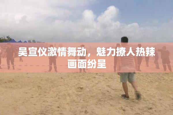 吴宣仪激情舞动，魅力撩人热辣画面纷呈