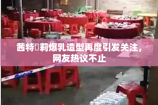 茜特菈莉爆乳造型再度引发关注，网友热议不止