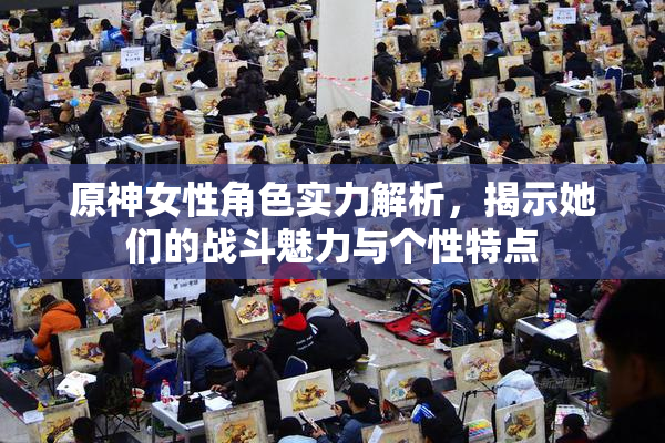 原神女性角色实力解析，揭示她们的战斗魅力与个性特点