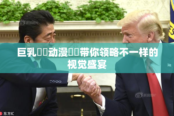 巨乳❌‌动漫❌‌带你领略不一样的视觉盛宴