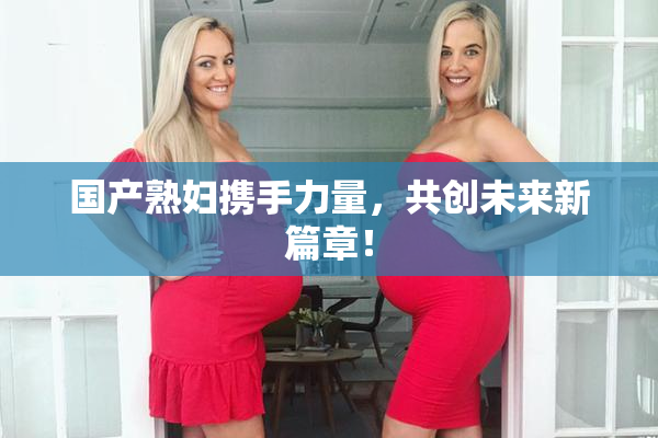 国产熟妇携手力量，共创未来新篇章！