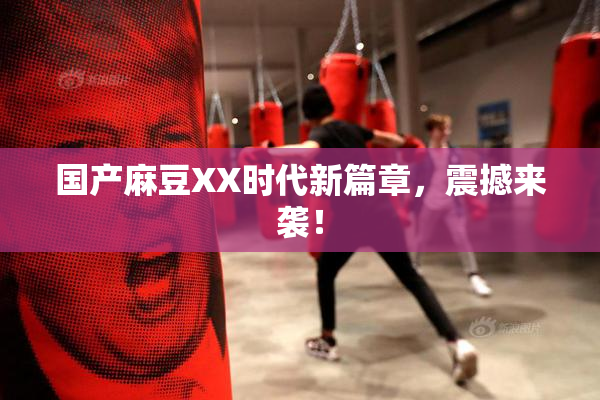 国产麻豆XX时代新篇章，震撼来袭！