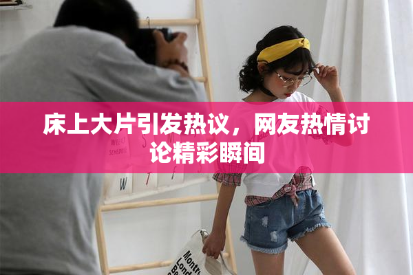 床上大片引发热议，网友热情讨论精彩瞬间