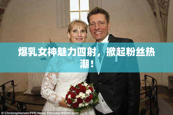 爆乳女神魅力四射，掀起粉丝热潮！