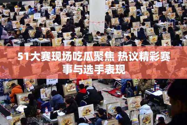 51大赛现场吃瓜聚焦 热议精彩赛事与选手表现