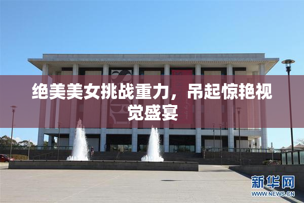 绝美美女挑战重力，吊起惊艳视觉盛宴