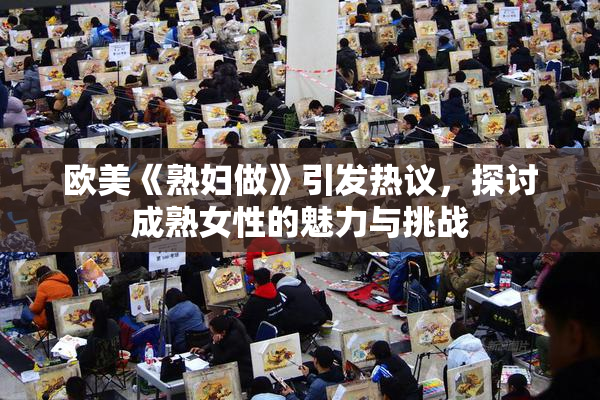 欧美《熟妇做》引发热议，探讨成熟女性的魅力与挑战