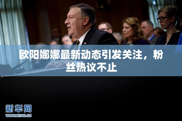 欧阳娜娜最新动态引发关注，粉丝热议不止
