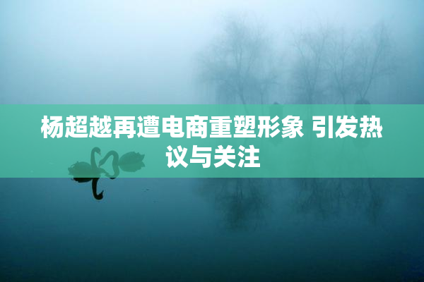 杨超越再遭电商重塑形象 引发热议与关注