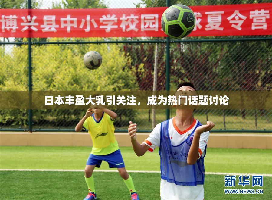 日本丰盈大乳引关注，成为热门话题讨论