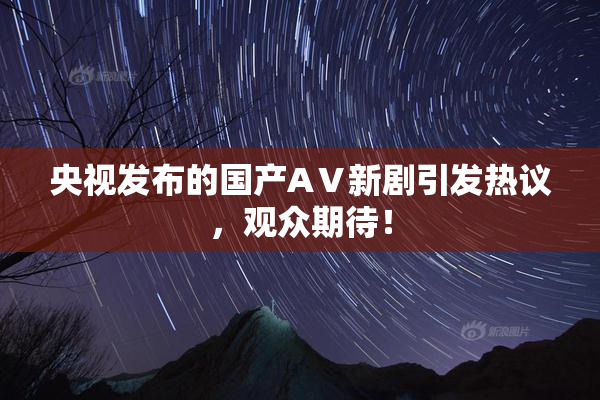 央视发布的国产AⅤ新剧引发热议，观众期待！