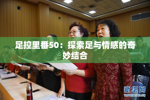 足控里番50：探索足与情感的奇妙结合