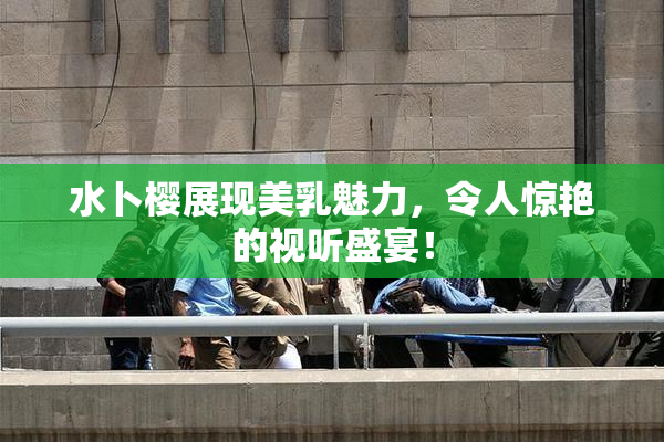 水卜樱展现美乳魅力，令人惊艳的视听盛宴！