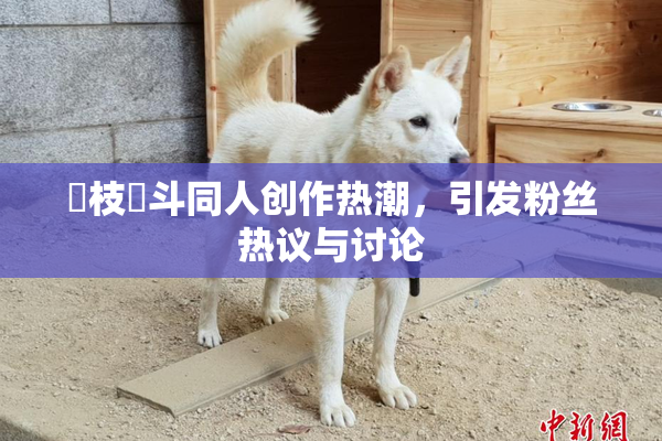 狛枝凪斗同人创作热潮，引发粉丝热议与讨论